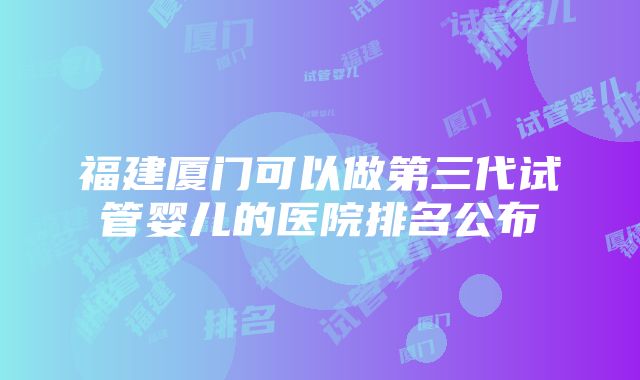 福建厦门可以做第三代试管婴儿的医院排名公布