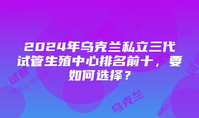 2024年乌克兰私立三代试管生殖中心排名前十，要如何选择？