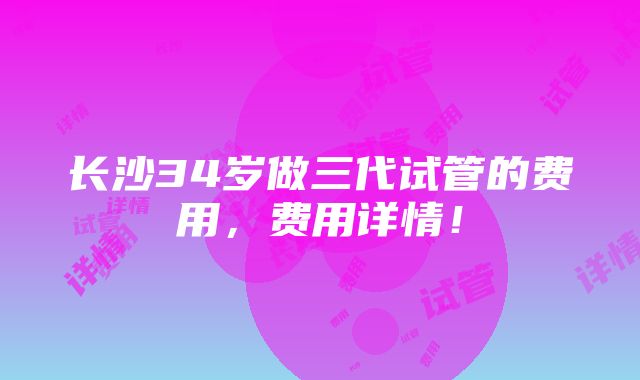 长沙34岁做三代试管的费用，费用详情！