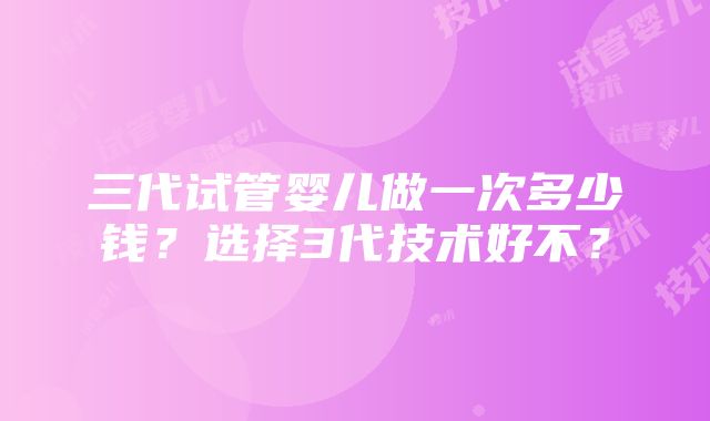 三代试管婴儿做一次多少钱？选择3代技术好不？