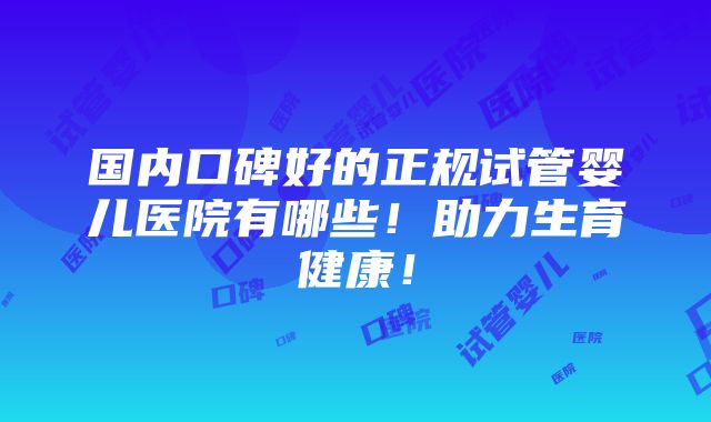 国内口碑好的正规试管婴儿医院有哪些！助力生育健康！