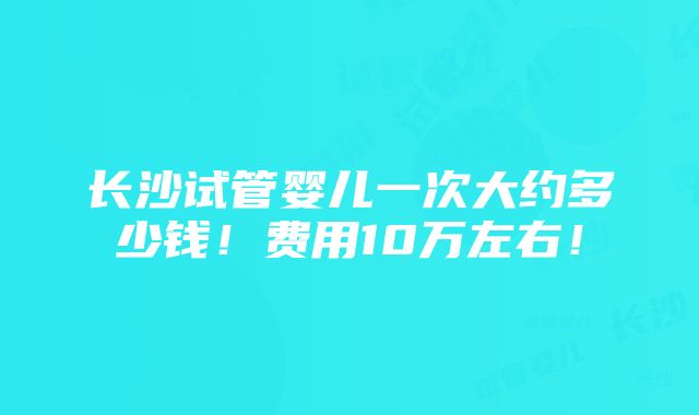 长沙试管婴儿一次大约多少钱！费用10万左右！