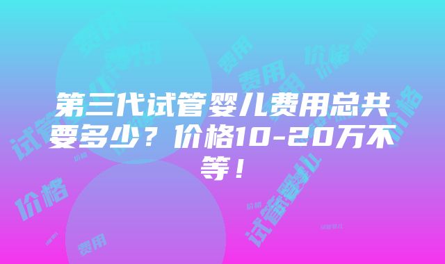 第三代试管婴儿费用总共要多少？价格10-20万不等！