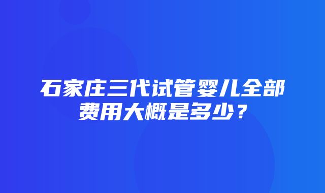 石家庄三代试管婴儿全部费用大概是多少？