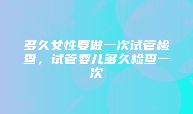 多久女性要做一次试管检查，试管婴儿多久检查一次