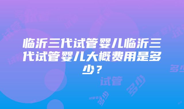 临沂三代试管婴儿临沂三代试管婴儿大概费用是多少？