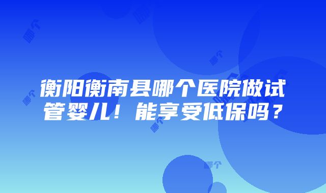 衡阳衡南县哪个医院做试管婴儿！能享受低保吗？