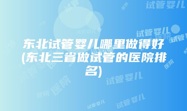 东北试管婴儿哪里做得好(东北三省做试管的医院排名)