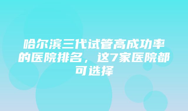 哈尔滨三代试管高成功率的医院排名，这7家医院都可选择