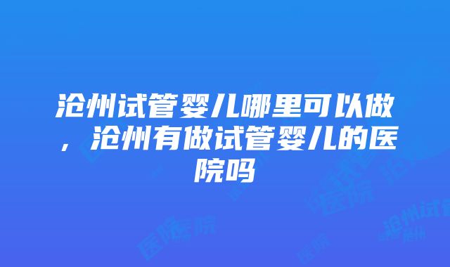 沧州试管婴儿哪里可以做，沧州有做试管婴儿的医院吗