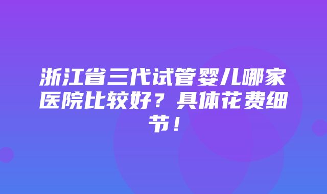 浙江省三代试管婴儿哪家医院比较好？具体花费细节！