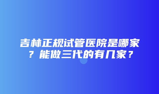 吉林正规试管医院是哪家？能做三代的有几家？