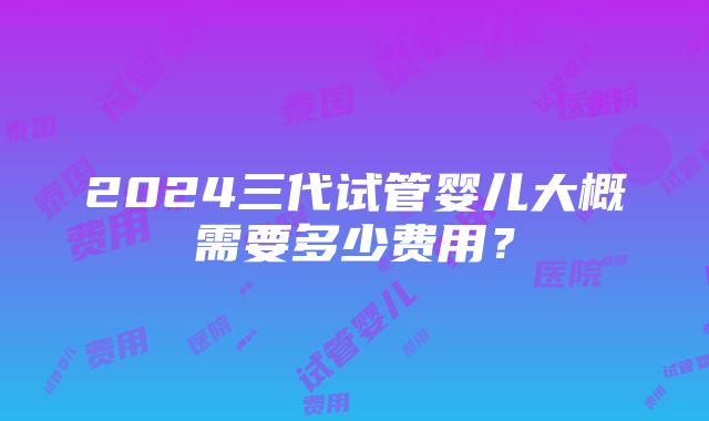 2024三代试管婴儿大概需要多少费用？