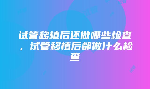 试管移植后还做哪些检查，试管移植后都做什么检查