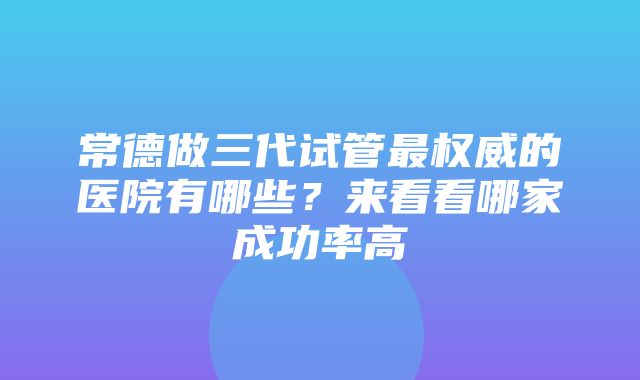 常德做三代试管最权威的医院有哪些？来看看哪家成功率高