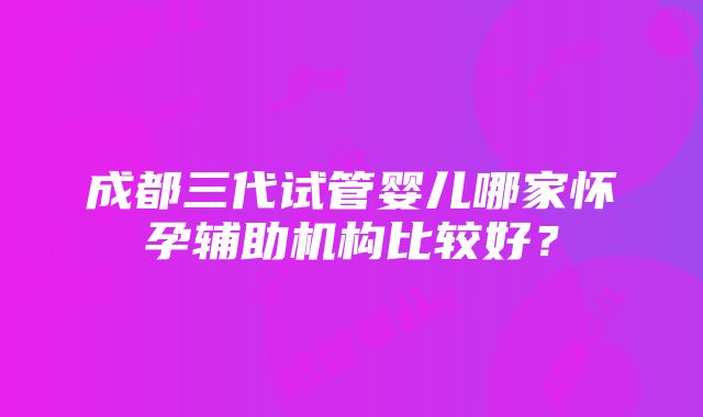 成都三代试管婴儿哪家怀孕辅助机构比较好？