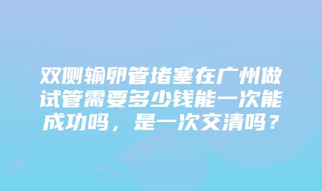 双侧输卵管堵塞在广州做试管需要多少钱能一次能成功吗，是一次交清吗？