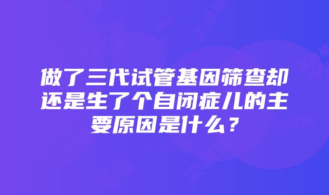 做了三代试管基因筛查却还是生了个自闭症儿的主要原因是什么？