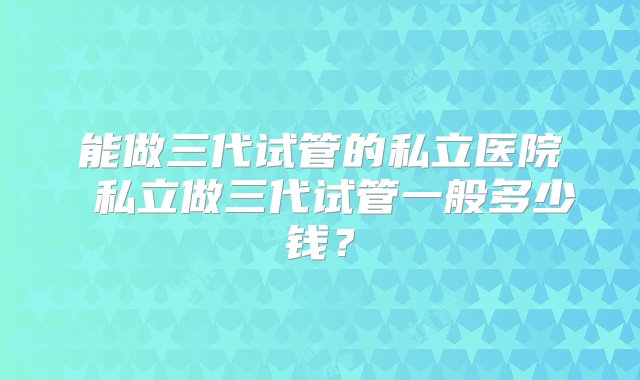 能做三代试管的私立医院 私立做三代试管一般多少钱？