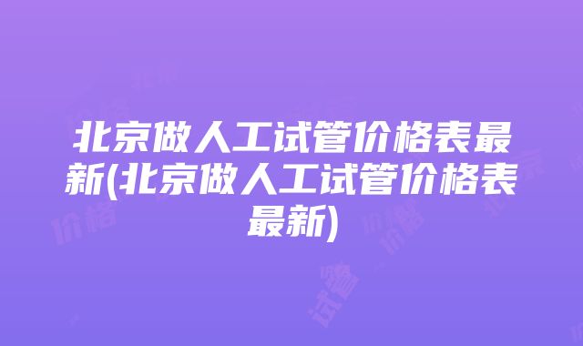 北京做人工试管价格表最新(北京做人工试管价格表最新)