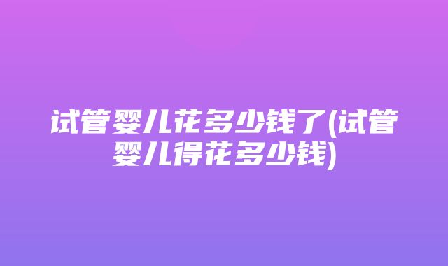 试管婴儿花多少钱了(试管婴儿得花多少钱)