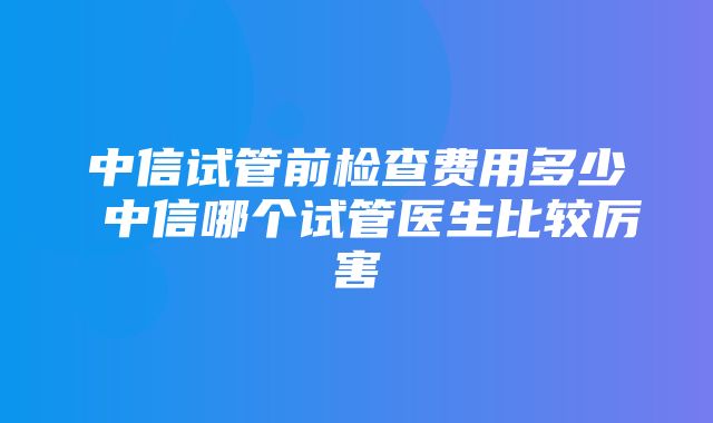 中信试管前检查费用多少 中信哪个试管医生比较厉害