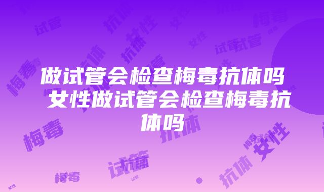 做试管会检查梅毒抗体吗 女性做试管会检查梅毒抗体吗