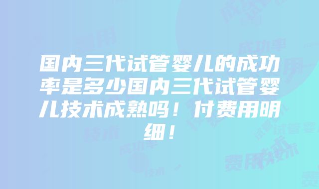 国内三代试管婴儿的成功率是多少国内三代试管婴儿技术成熟吗！付费用明细！