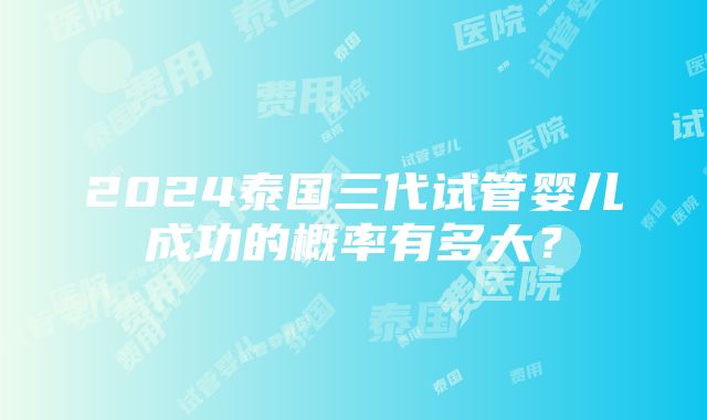 2024泰国三代试管婴儿成功的概率有多大？