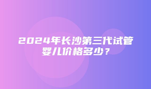 2024年长沙第三代试管婴儿价格多少？