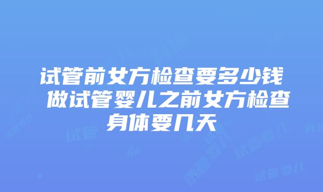 试管前女方检查要多少钱 做试管婴儿之前女方检查身体要几天