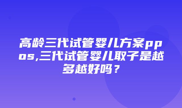 高龄三代试管婴儿方案ppos,三代试管婴儿取子是越多越好吗？