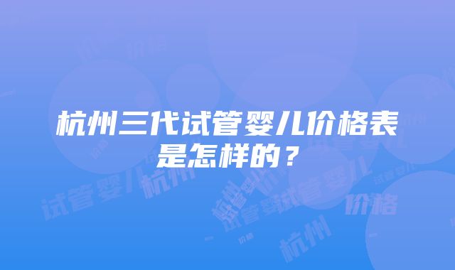 杭州三代试管婴儿价格表是怎样的？