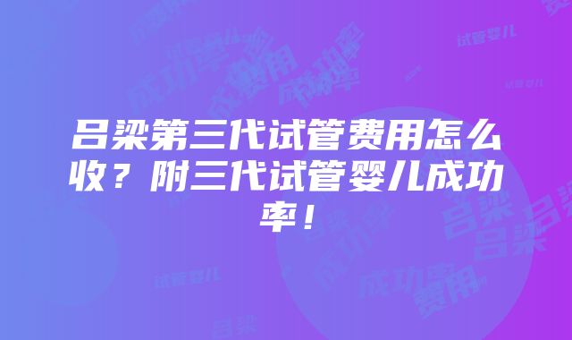 吕梁第三代试管费用怎么收？附三代试管婴儿成功率！