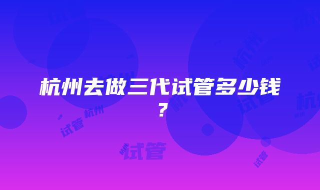 杭州去做三代试管多少钱？