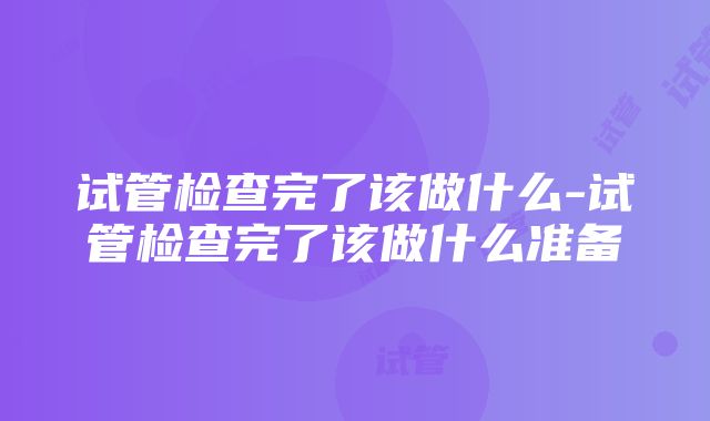 试管检查完了该做什么-试管检查完了该做什么准备