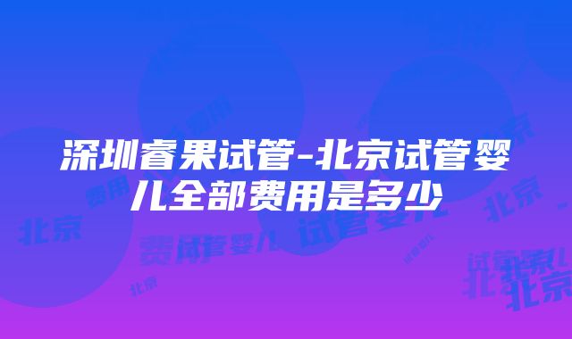 深圳睿果试管-北京试管婴儿全部费用是多少