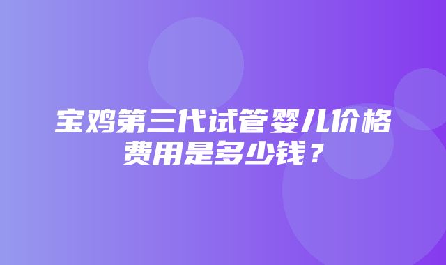 宝鸡第三代试管婴儿价格费用是多少钱？