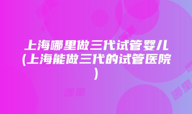 上海哪里做三代试管婴儿(上海能做三代的试管医院)