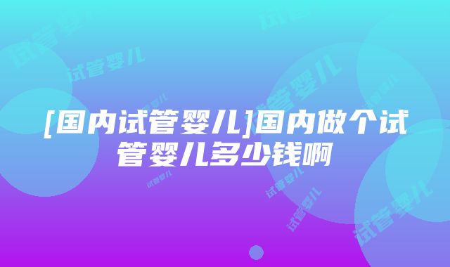 [国内试管婴儿]国内做个试管婴儿多少钱啊