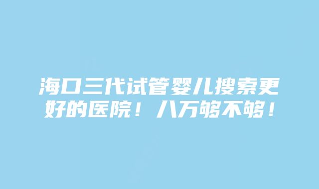 海口三代试管婴儿搜索更好的医院！八万够不够！