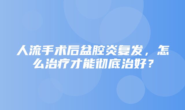 人流手术后盆腔炎复发，怎么治疗才能彻底治好？