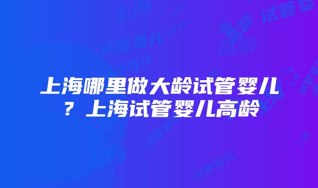 上海哪里做大龄试管婴儿？上海试管婴儿高龄