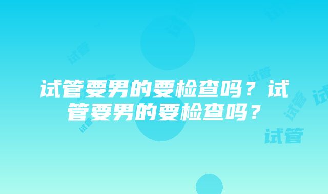 试管要男的要检查吗？试管要男的要检查吗？