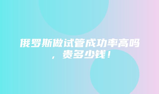 俄罗斯做试管成功率高吗，贵多少钱！