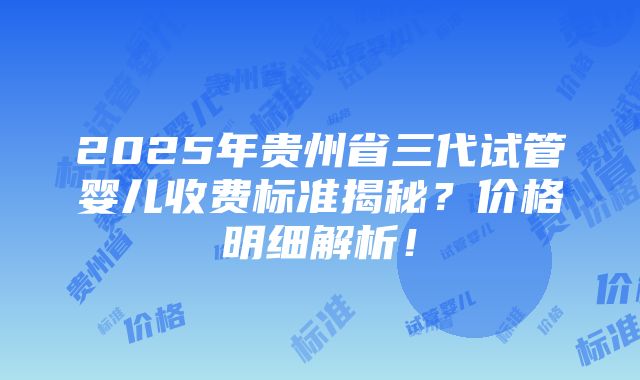 2025年贵州省三代试管婴儿收费标准揭秘？价格明细解析！