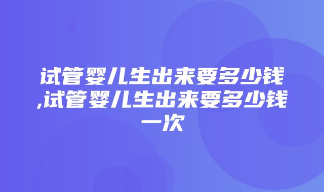 试管婴儿生出来要多少钱,试管婴儿生出来要多少钱一次