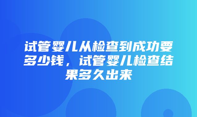 试管婴儿从检查到成功要多少钱，试管婴儿检查结果多久出来