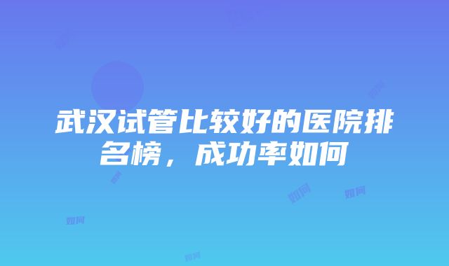 武汉试管比较好的医院排名榜，成功率如何