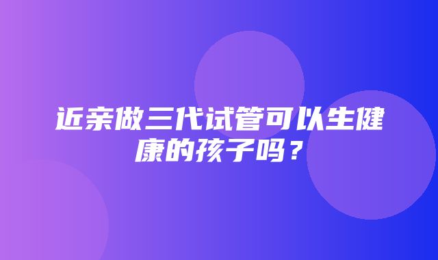 近亲做三代试管可以生健康的孩子吗？